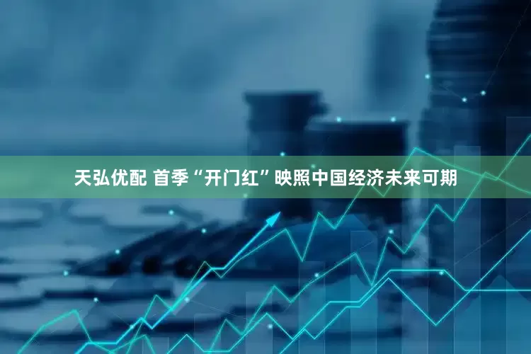 天弘优配 首季“开门红”映照中国经济未来可期