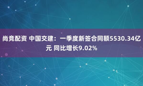 尚竞配资 中国交建：一季度新签合同额5530.34亿元 同比增长9.02%