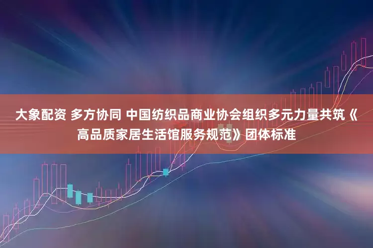 大象配资 多方协同 中国纺织品商业协会组织多元力量共筑《高品质家居生活馆服务规范》团体标准