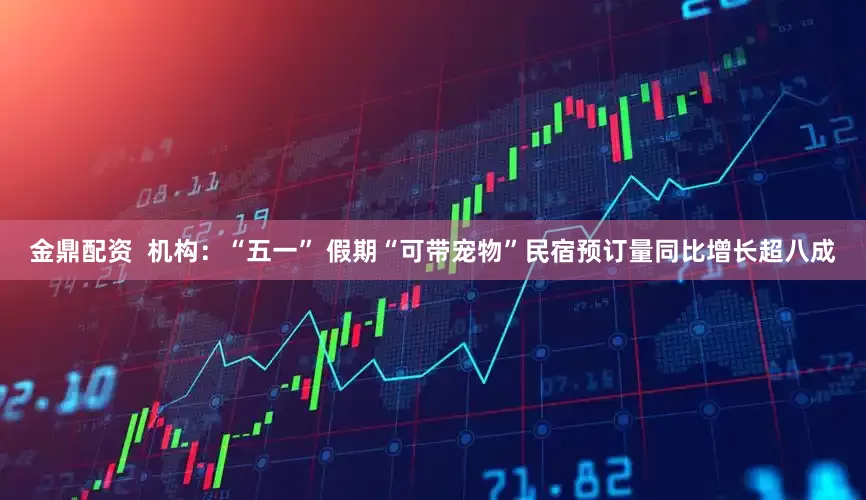 金鼎配资  机构：“五一” 假期“可带宠物”民宿预订量同比增长超八成