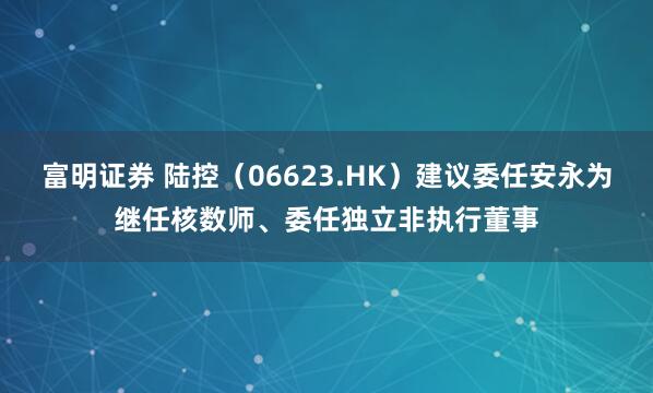 富明证券 陆控（06623.HK）建议委任安永为继任核数师、委任独立非执行董事
