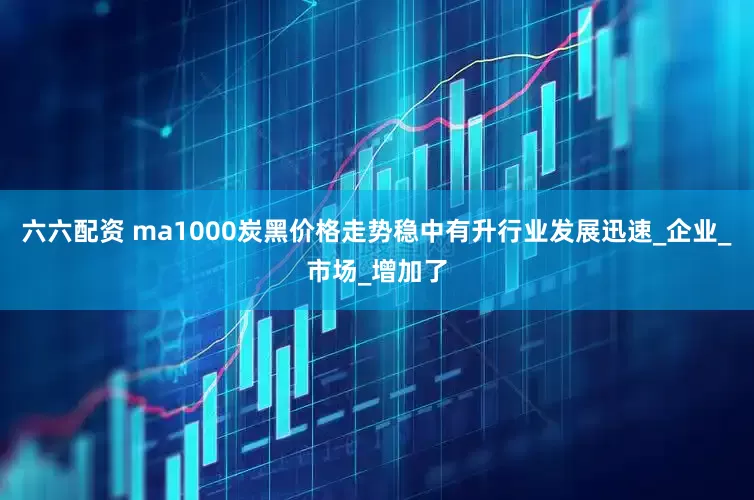 六六配资 ma1000炭黑价格走势稳中有升行业发展迅速_企业_市场_增加了