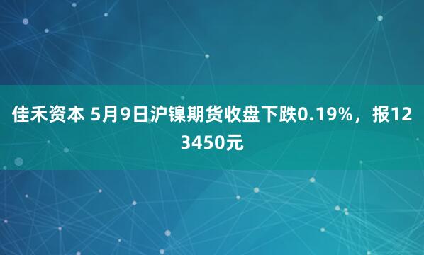 佳禾资本 5月9日沪镍期货收盘下跌0.19%，报123450元