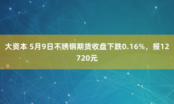 大资本 5月9日不锈钢期货收盘下跌0.16%，报12720元