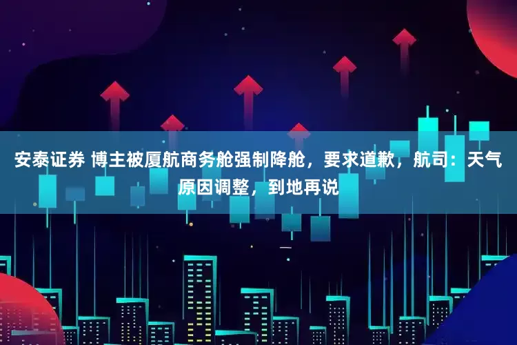 安泰证券 博主被厦航商务舱强制降舱，要求道歉，航司：天气原因调整，到地再说
