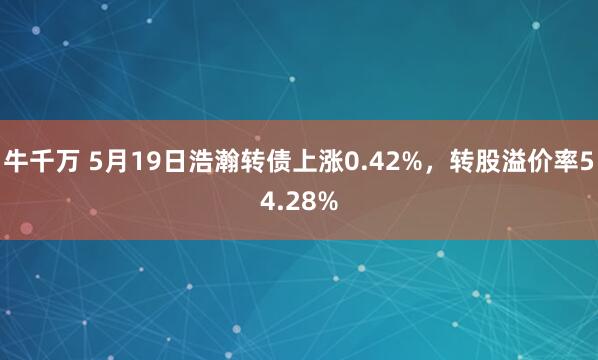 牛千万 5月19日浩瀚转债上涨0.42%，转股溢价率54.28%