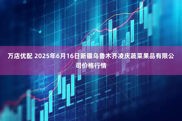 万店优配 2025年6月16日新疆乌鲁木齐凌庆蔬菜果品有限公司价格行情