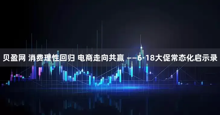 贝盈网 消费理性回归 电商走向共赢 ——6·18大促常态化启示录