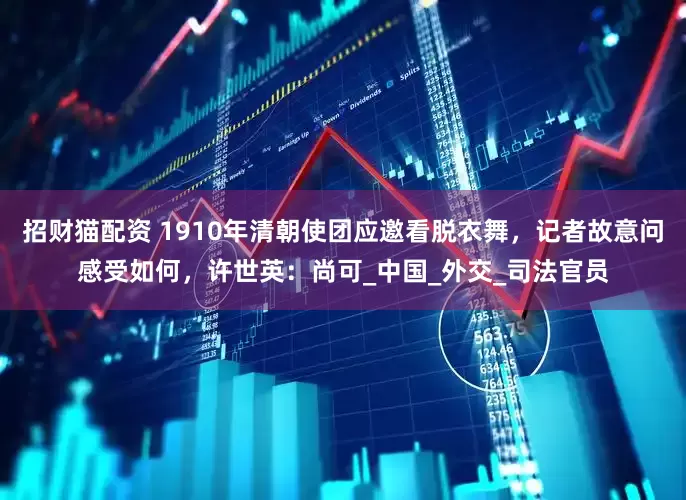 招财猫配资 1910年清朝使团应邀看脱衣舞，记者故意问感受如何，许世英：尚可_中国_外交_司法官员