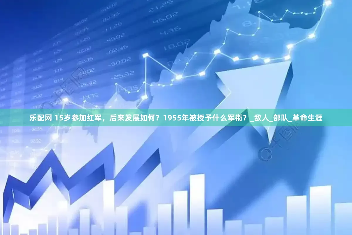 乐配网 15岁参加红军，后来发展如何？1955年被授予什么军衔？_敌人_部队_革命生涯