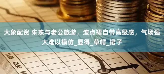 大象配资 朱珠与老公旅游，波点裙自带高级感，气场强大难以模仿_显得_草帽_裙子