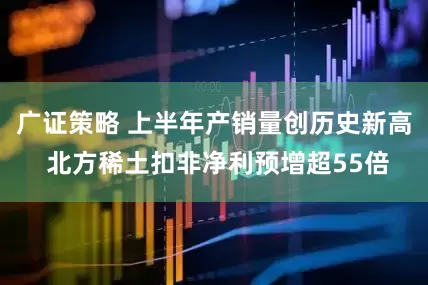 广证策略 上半年产销量创历史新高 北方稀土扣非净利预增超55倍