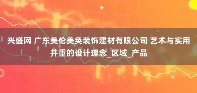 兴盛网 广东美伦美奂装饰建材有限公司 艺术与实用并重的设计理念_区域_产品