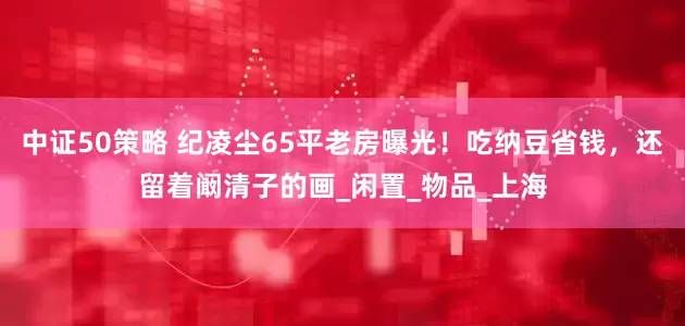 中证50策略 纪凌尘65平老房曝光！吃纳豆省钱，还留着阚清子的画_闲置_物品_上海