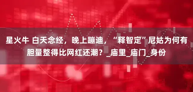 星火牛 白天念经，晚上蹦迪，“释智定”尼姑为何有胆量整得比网红还潮？_庙里_庙门_身份