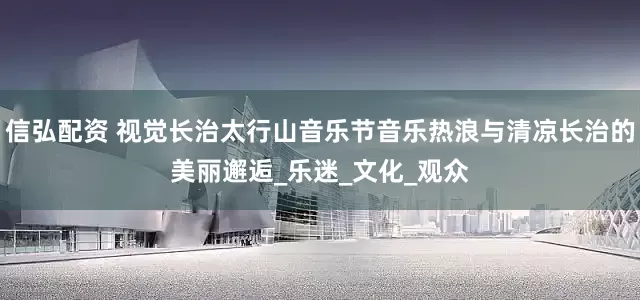 信弘配资 视觉长治太行山音乐节音乐热浪与清凉长治的美丽邂逅_乐迷_文化_观众