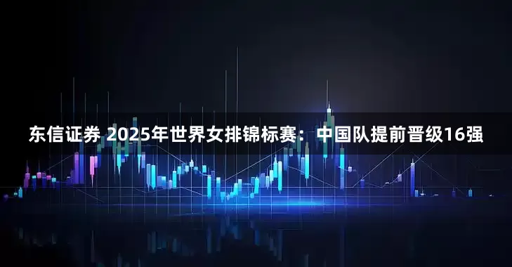 东信证券 2025年世界女排锦标赛：中国队提前晋级16强