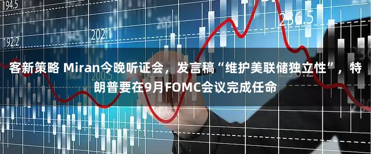 客新策略 Miran今晚听证会，发言稿“维护美联储独立性”，特朗普要在9月FOMC会议完成任命