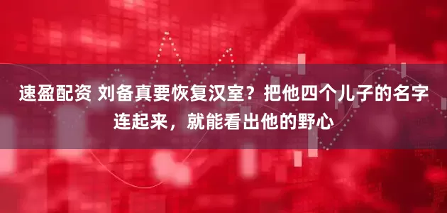 速盈配资 刘备真要恢复汉室？把他四个儿子的名字连起来，就能看出他的野心