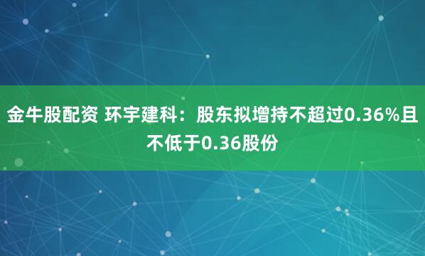 金牛股配资 环宇建科：股东拟增持不超过0.36%且不低于0.36股份