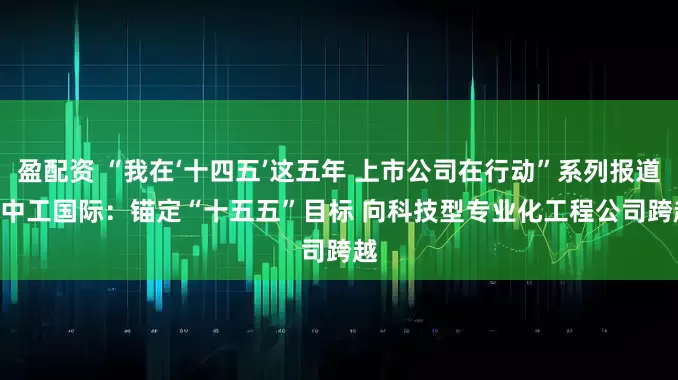 盈配资 “我在‘十四五’这五年 上市公司在行动”系列报道 | 中工国际：锚定“十五五”目标 向科技型专业化工程公司跨越