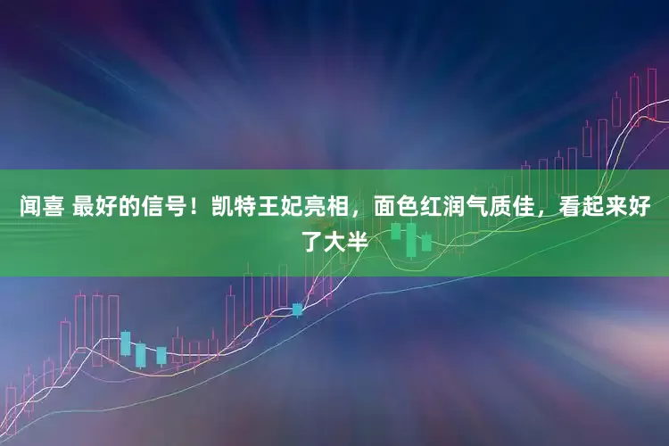 闻喜 最好的信号!凯特王妃亮相,面色红润气质佳,看起来好了大半